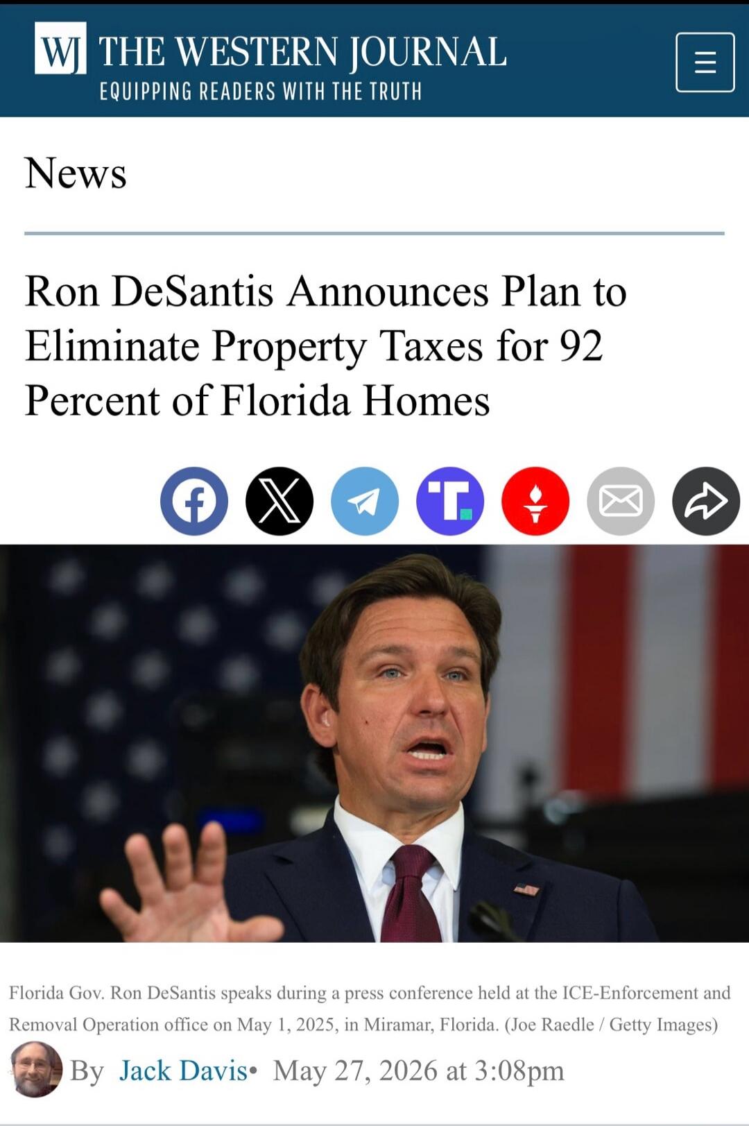 WJ THE WESTERN JOURNAL EQUIPPING READERS WITH THE TRUTH News Ron DeSantis Announces Plan to Eliminate Property Taxes for 92 Percent of Florida Homes Florida Gov. Ron DeSantis speaks during a press conference held at the ICE-Enforcement and Removal Operation office on May 1, 2025, in Miramar, Florida. By Jack Davis May 27, 2026 at 3:08pm
