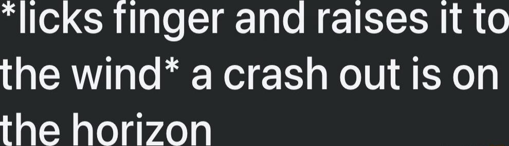 *licks finger and raises it to the wind* a crash out is on the horizon