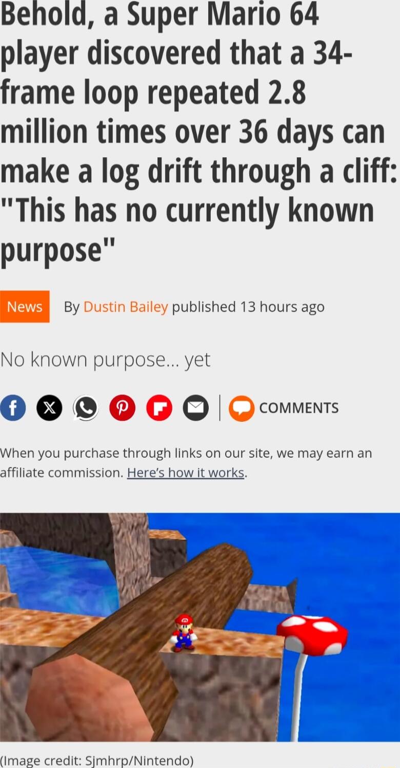 Behold a Super Mario 64 player discovered that a 34 frame loop repeated 28 million times over 36 days can make a log drift through a cliff This has no currently known purpose By Dustin Bailey published 13 hours ago No known purpose yet 000G O Q commens When you purchase through links on our site we may earn an affiliate commission Heres how it works nmage credit SimhrmNintendo