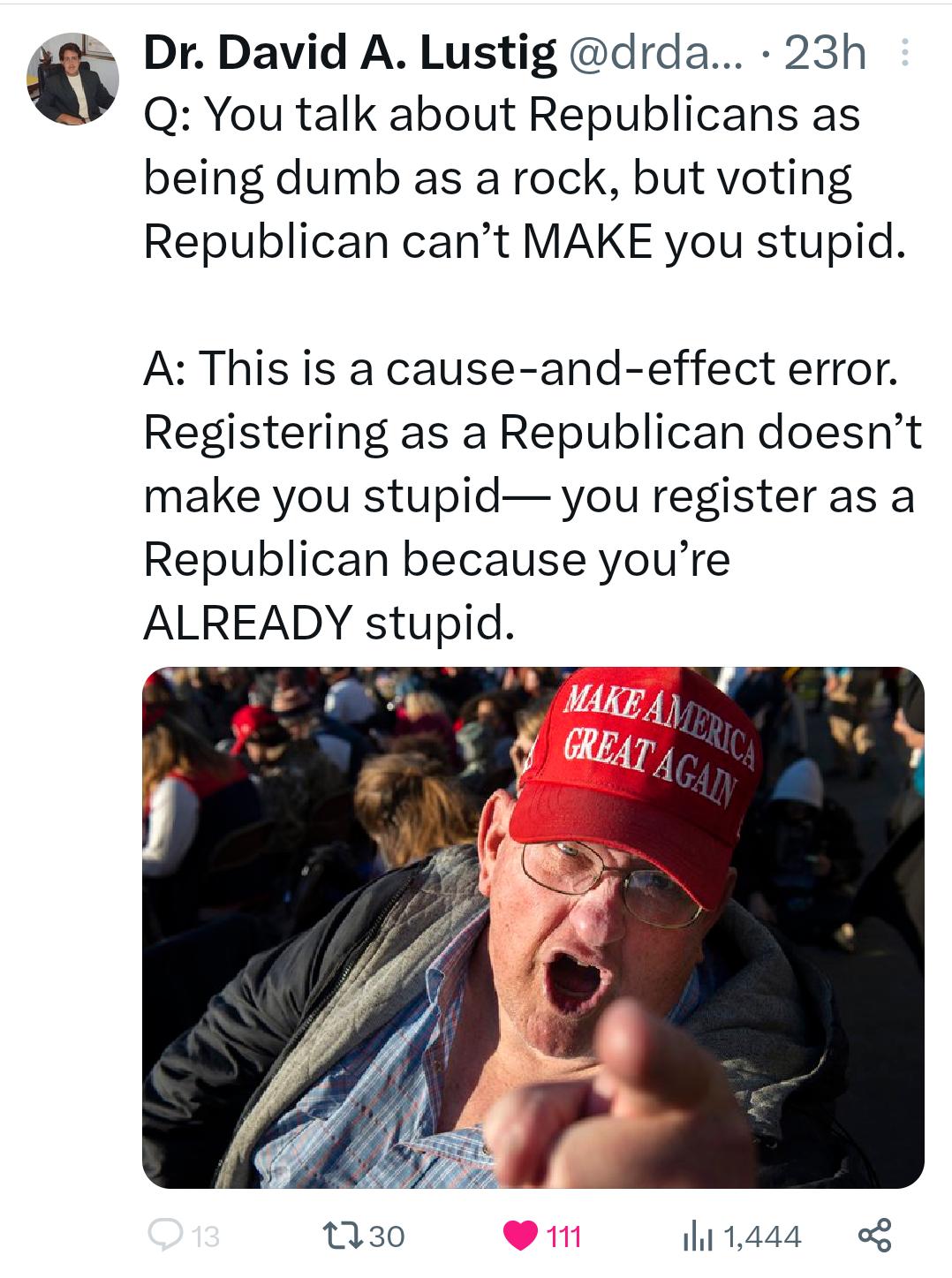Dr David A Lustig drda 23h Q You talk about Republicans as being dumb as a rock but voting Republican cant MAKE you stupid A This is a cause and effect error Registering as a Republican doesnt make you stupid you register as a Republican because youre ALREADY stupid Q30 1444 g