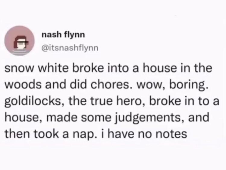 nash flynn itsnashflynn snow white broke into a house in the woods and did chores wow boring goldilocks the true hero broke in to a house made some judgements and then took a nap i have no notes
