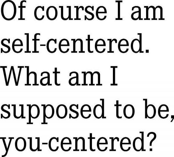 Of course I am self-centered. What am I supposed to be, you-centered?