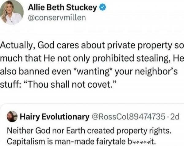 Allie Beth Stuckey @conservmillen Actually, God cares about private property so much that He not only prohibited stealing, He also banned even *wanting* your neighbor’s stuff: “Thou shalt not covet.”
Hairy Evolutionary @RossCol89474735 2d Neither God nor Earth created property rights. Capitalism is man-made fairytale b****it.