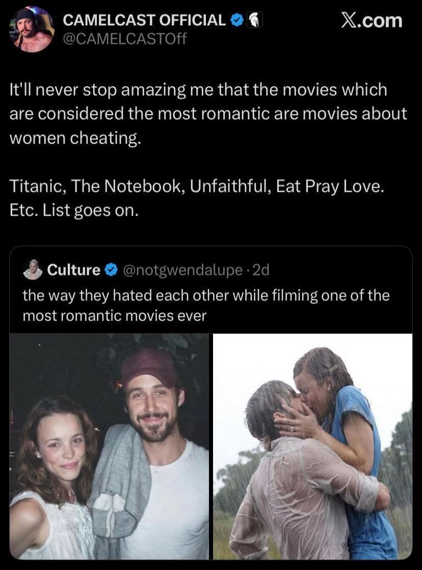 CAMELCAST OFFICIAL @CAMELCASTOFF It'll never stop amazing me that the movies which are considered the most romantic are movies about women cheating. Titanic, The Notebook, Unfaithful, Eat Pray Love. Etc. List goes on. Culture @notgwendalupe 2d the way they hated each other while filming one of the most romantic movies ever