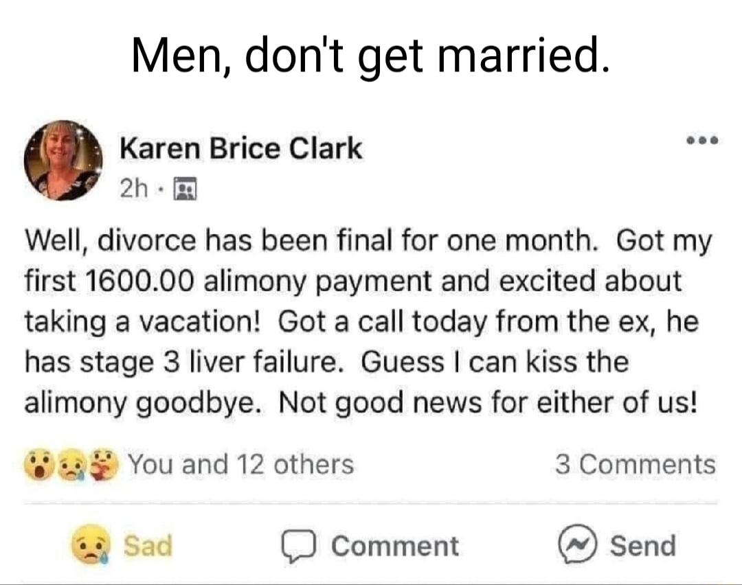 Men dont get married Karen Brice Clark 2h Well divorce has been final for one month Got my first 160000 alimony payment and excited about taking a vacation Got a call today from the ex he has stage 3 liver failure Guess can kiss the alimony goodbye Not good news for either of us You and 12 others 3 Comments sad D comment send