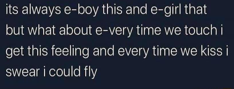 its always e-boy this and e-girl that but what about e-very time we touch i get this feeling and every time we kiss i swear i could fly
