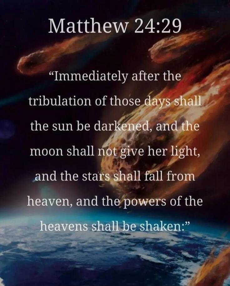 Matthew 24:29
“Immediately after the tribulation of those days shall the sun be darkened, and the moon shall not give her light, and the stars shall fall from heaven, and the powers of the heavens shall be shaken.”