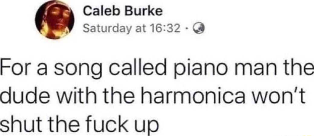 Caleb Burke Saturday at 1632 For a song called piano man the dude with the harmonica wont shut the fuck up