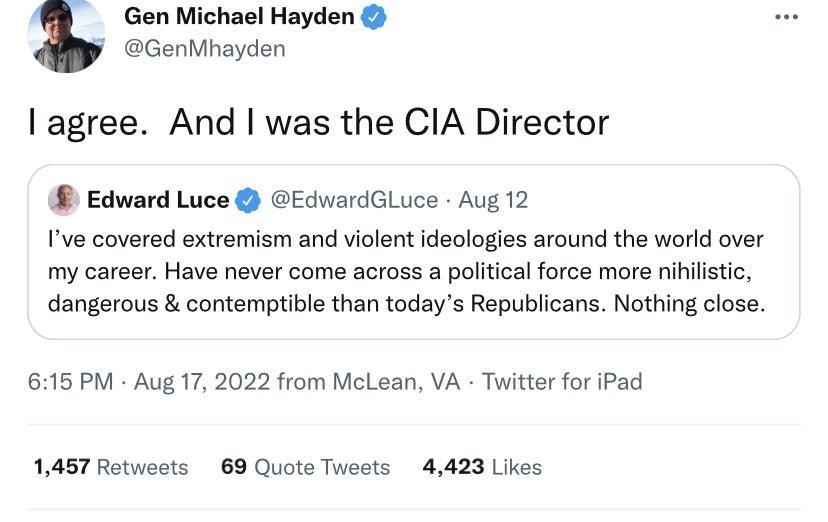Gen Michael Hayden GenMhayden agree And was the CIA Director Edward Luce EdwardGLuce Aug 12 Ive covered extremism and violent ideologies around the world over my career Have never come across a political force more nihilstic dangerous contemptible than todays Republicans Nothing close 615 PM Aug 17 2022 from McLean VA Twitter for iPad 1457 Retweets 69 Quote Tweets 4423 Likes