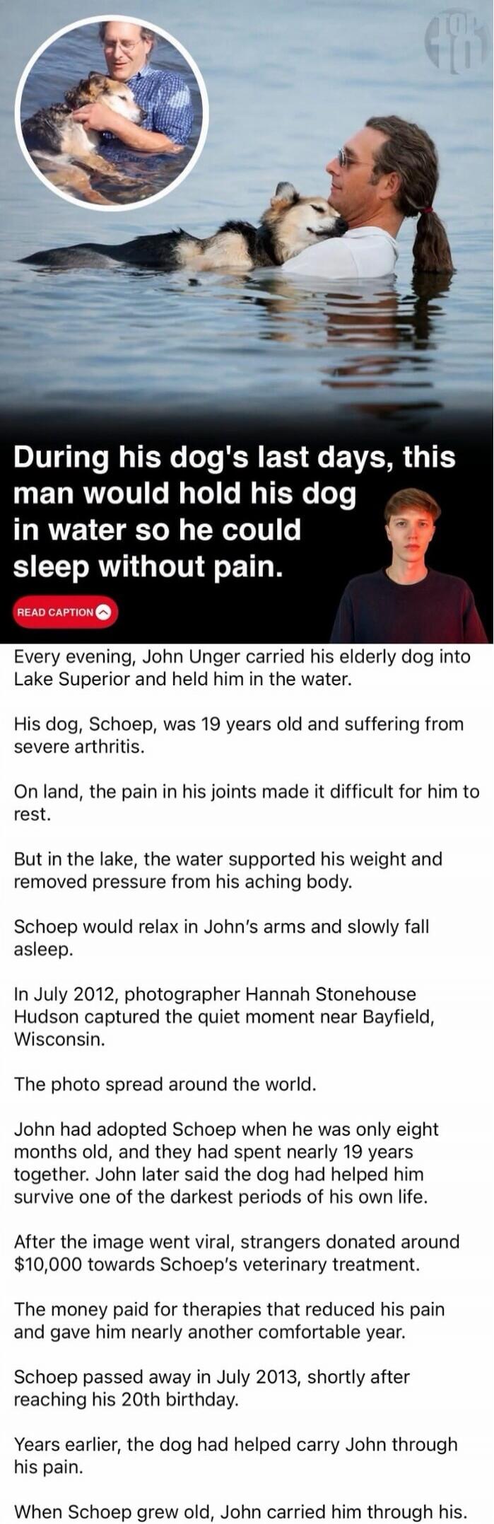 During his dog's last days, this man would hold his dog in water so he could sleep without pain. Every evening, John Unger carried his elderly dog into Lake Superior and held him in the water. His dog, Schoep, was 19 years old and suffering from severe arthritis. On land, the pain in his joints made it difficult for him to rest. But in the lake, th