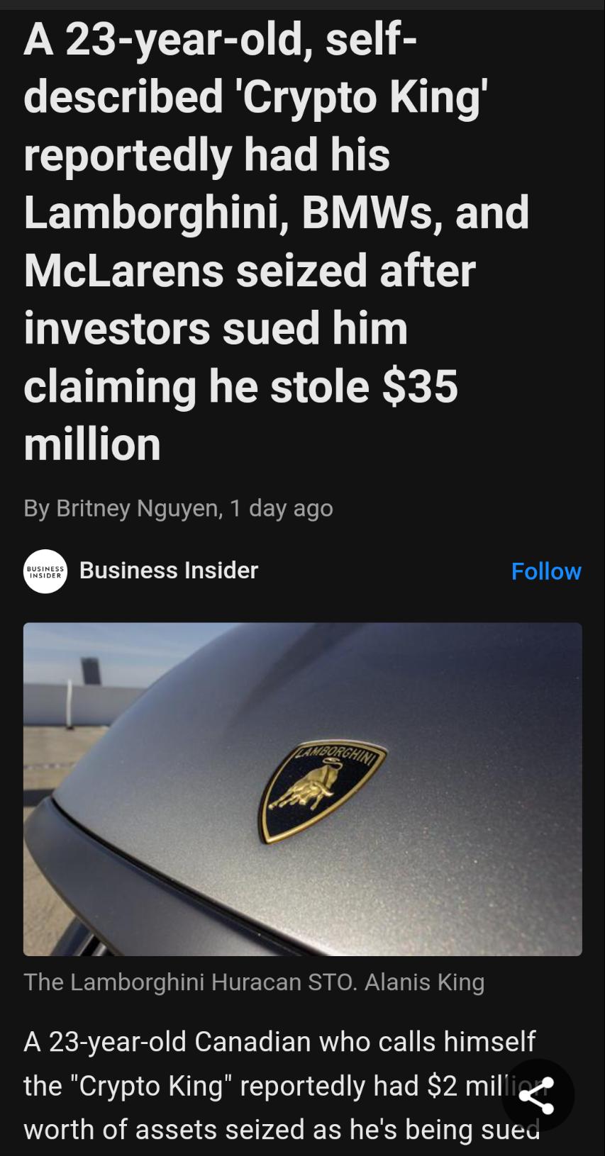 VW BYCE TR T B described Crypto King reportedly had his Lamborghini BMWs and McLarens seized after investors sued him claiming he stole 35 million By Britney Nguyen 1 day ago susiness insider Follow The Lamborghini Huracan STO Alanis King A 23 year old Canadian who calls himself the Crypto King reportedly had 2 mil worth of assets seized as hes being sued
