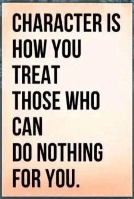 CHARACTER IS HOW YOU TREAT THOSE WHO CAN DO NOTHING FOR YOU.