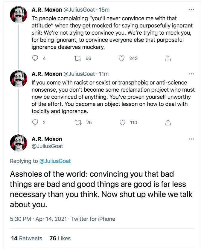 AR Moxon JuliusGoat 15m To people complaining youll never convince me with that attitude when they get mocked for saying purposefully ignorant shit Were not trying to convince you Were trying to mock you for being ignorant to convince everyone else that purposeful ignorance deserves mockery Q a 0 56 Q 23 AR Moxon JuliusGoat 11m W If you come with racist or sexist or transphobic or anti science non