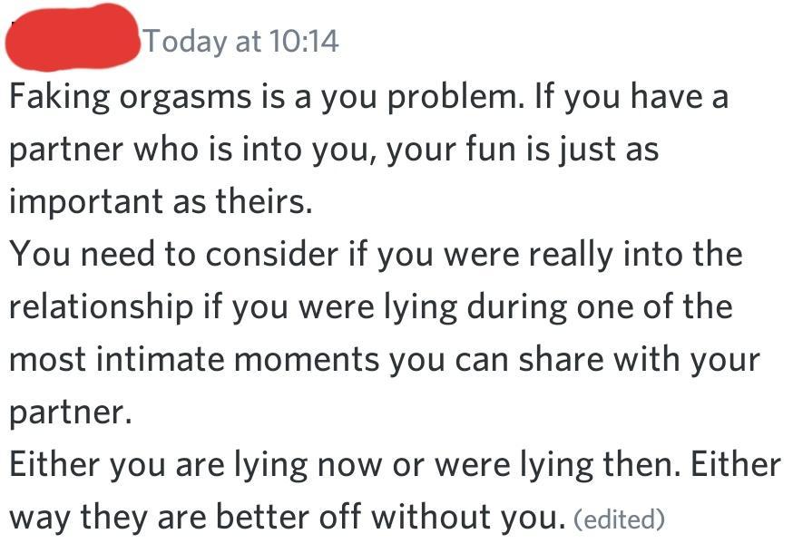 Today at1014 Faking orgasms is a you problem If you have a partner who is into you your fun is just as important as theirs You need to consider if you were really into the relationship if you were lying during one of the most intimate moments you can share with your partner Either you are lying now or were lying then Either way they are better off without you edited