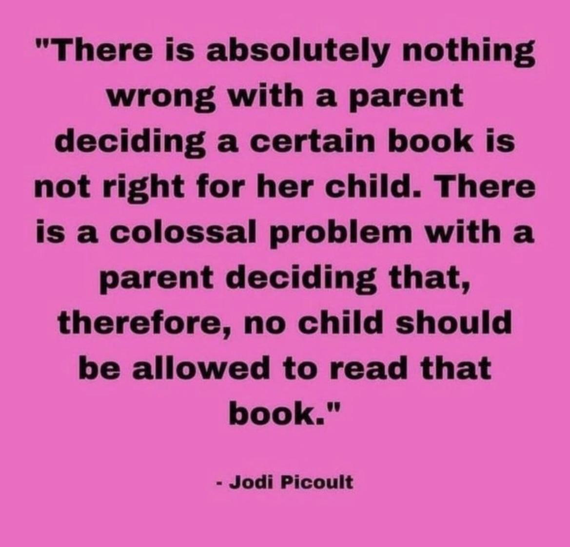 There is absolutely nothing wrong with a parent deciding a certain book is not right for her child There is a colossal problem with a parent deciding that therefore no child should be allowed to read that book Jodi Picoult