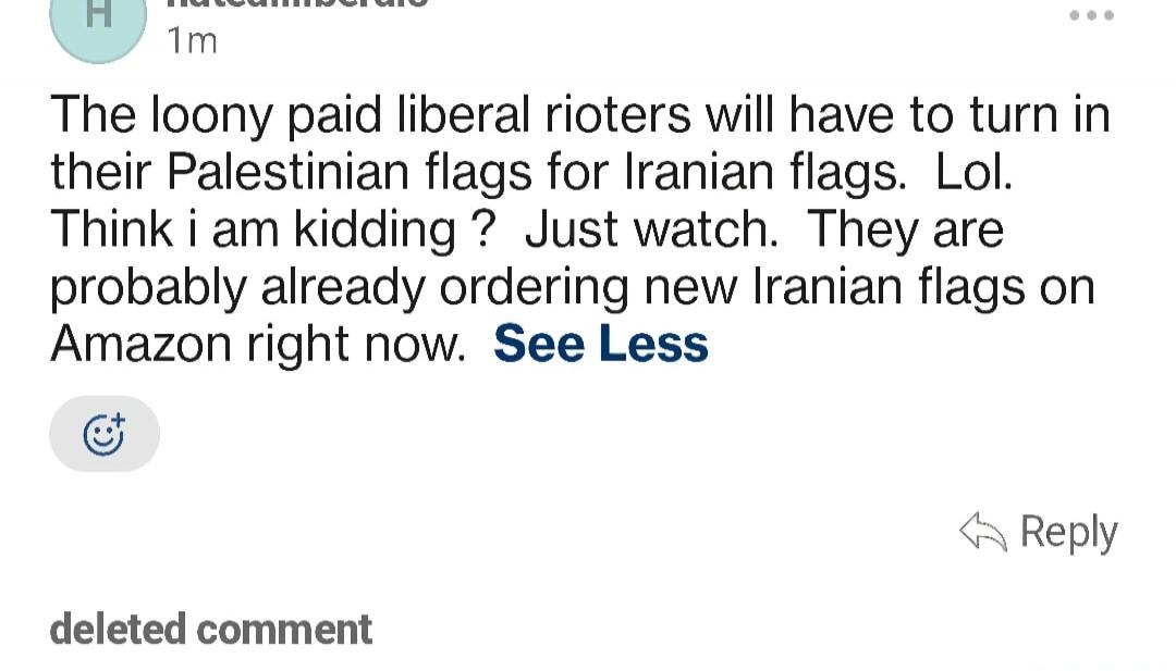 The loony paid liberal rioters will have to turn in their Palestinian flags for Iranian flags. Lol. Think i am kidding ? Just watch. They are probably already ordering new Iranian flags on Amazon right now. See Less