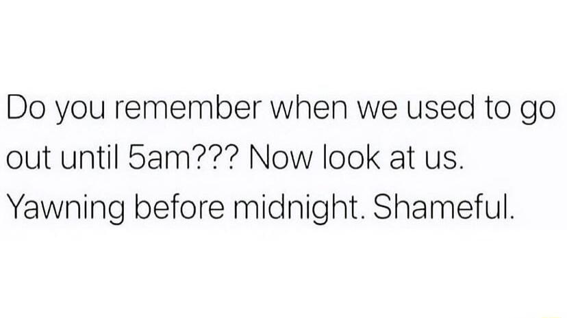 Do you remember when we used to go out until 5am Now look at us Yawning before midnight Shameful