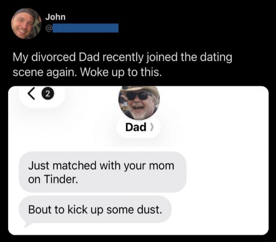 John: My divorced Dad recently joined the dating scene again. Woke up to this. Dad: Just matched with your mom on Tinder. Bout to kick up some dust.