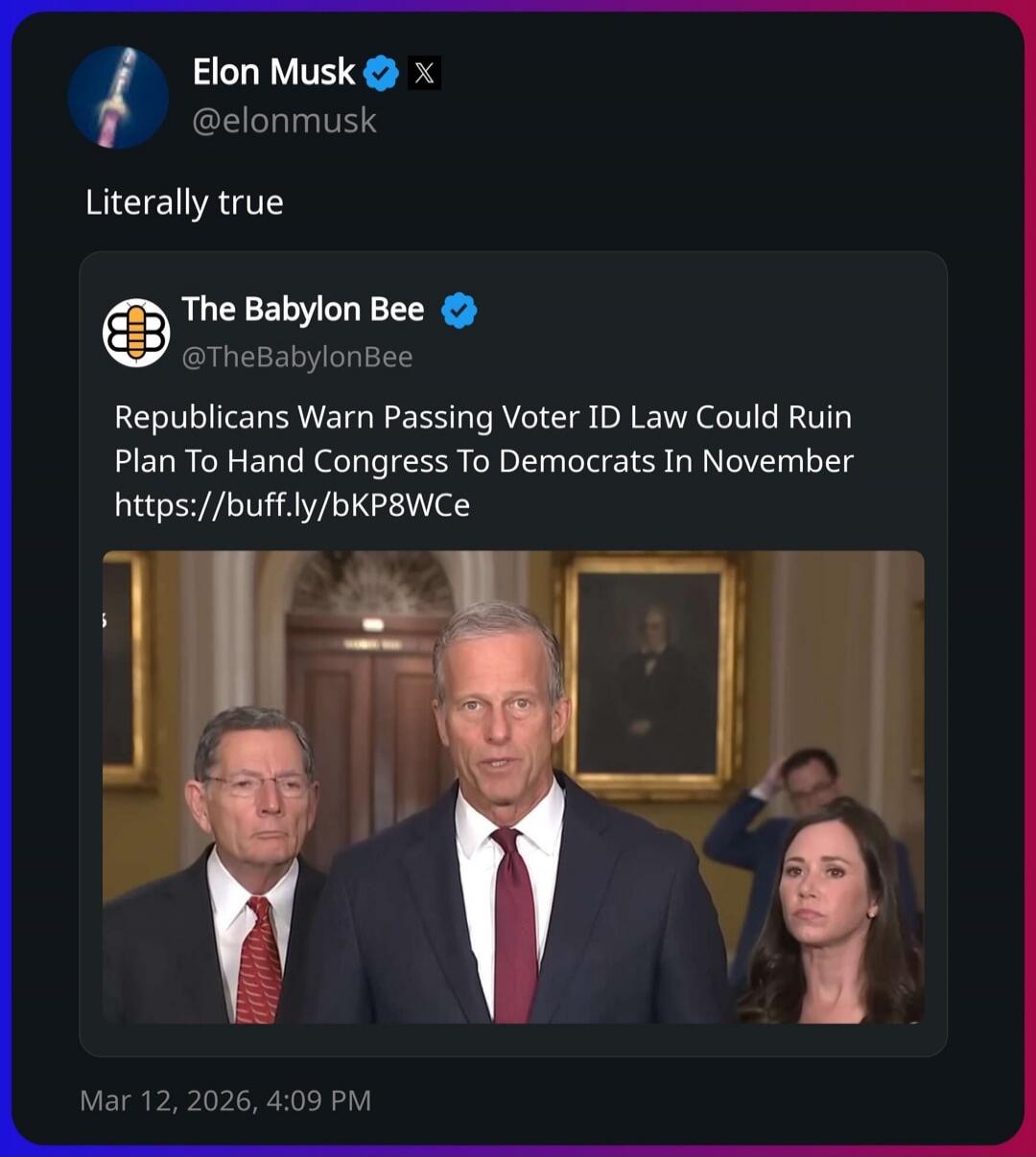 Elon Musk @elonmusk Literally true The Babylon Bee @TheBabylonBee Republicans Warn Passing Voter ID Law Could Ruin Plan To Hand Congress To Democrats In November https://buff.ly/bKP8WCe Mar 12, 2026, 4:09 PM