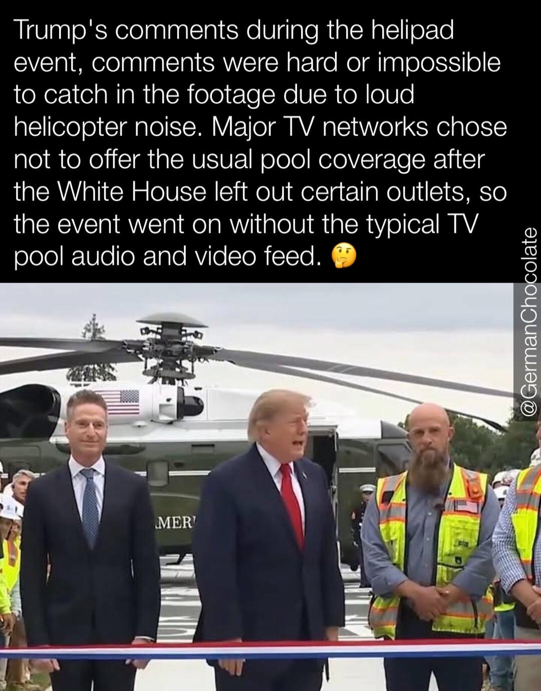 Trump's comments during the helipad event, comments were hard or impossible to catch in the footage due to loud helicopter noise. Major TV networks chose not to offer the usual pool coverage after the White House left out certain outlets, so the event went on without the typical TV pool audio and video feed.