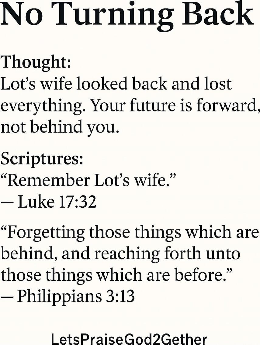 No Turning Back
Thought: Lot’s wife looked back and lost everything. Your future is forward, not behind you.
Scriptures:
“Remember Lot’s wife.”
— Luke 17:32
“Forgetting those things which are behind, and reaching forth unto those things which are before.”
— Philippians 3:13
LetsPraiseGod2Gether