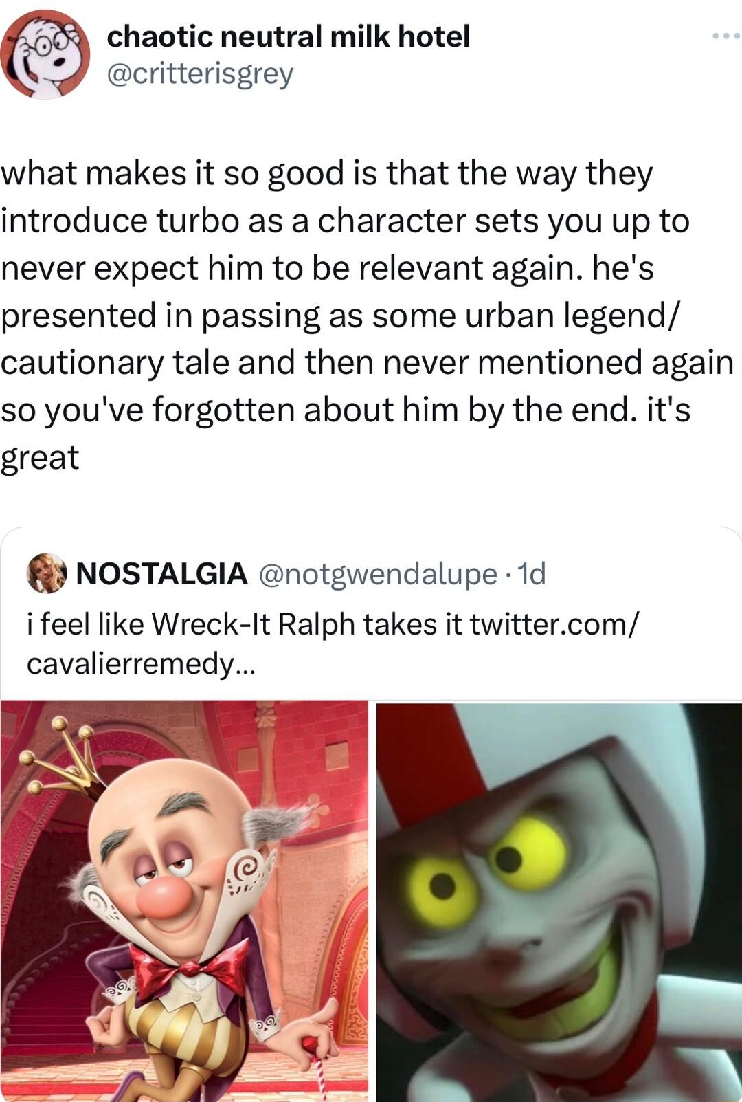 haotic neutral milk hotel critterisgrey what makes it so good is that the way they introduce turbo as a character sets you up to never expect him to be relevant again hes presented in passing as some urban legend cautionary tale and then never mentioned again so youve forgotten about him by the end its great NOSTALGIA notgwendalupe 1d i feel like Wreck It Ralph takes it twittercom cavalierremedy