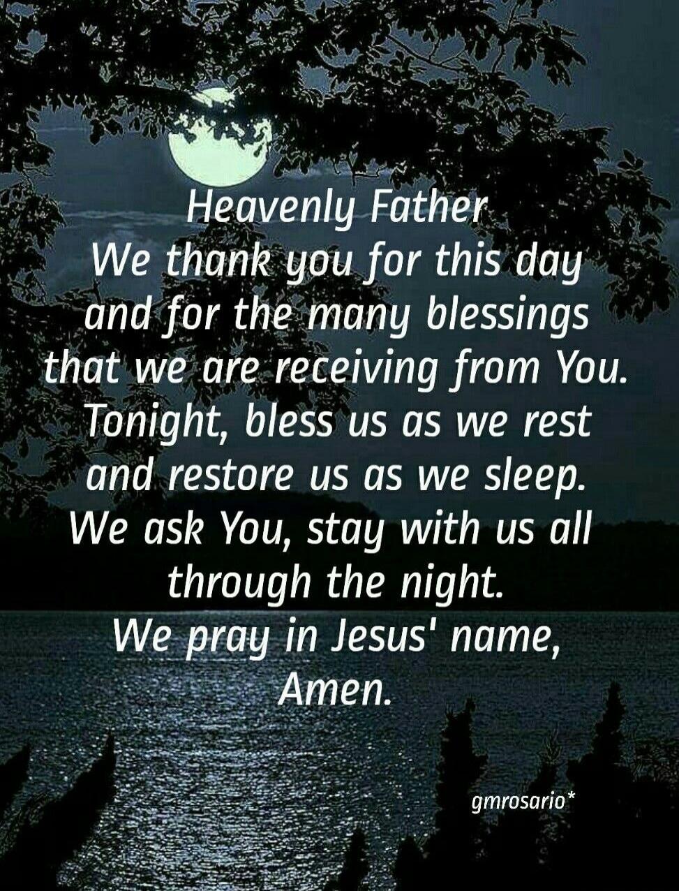 Heavenly Father, We thank you for this day and for the many blessings that we are receiving from You. Tonight, bless us as we rest and restore us as we sleep. We ask You, stay with us all through the night. We pray in Jesus' name, Amen.