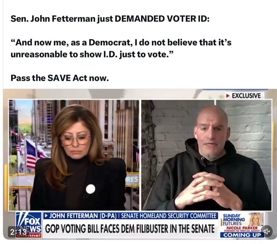 Session ID: 1083736.
Sen. John Fetterman just DEMANDED VOTER ID:

“And now me, as a Democrat, I do not believe that it’s unreasonable to show I.D. just to vote.”

Pass the SAVE Act now.

[EXCLUSIVE] GOP VOTING BILL FACES DEM FILIBUSTER IN THE SENATE

2:13 PM FOX NEWS
JOHN FETTERMAN (D-PA) SENATE HOMELAND SECURITY COMMITTEE SUNDAY MORNING COMING UP.