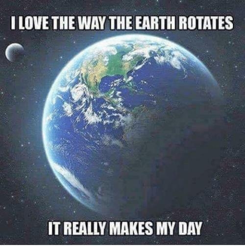 I LOVE THE WAY THE EARTH ROTATES IT REALLY MAKES MY DAY