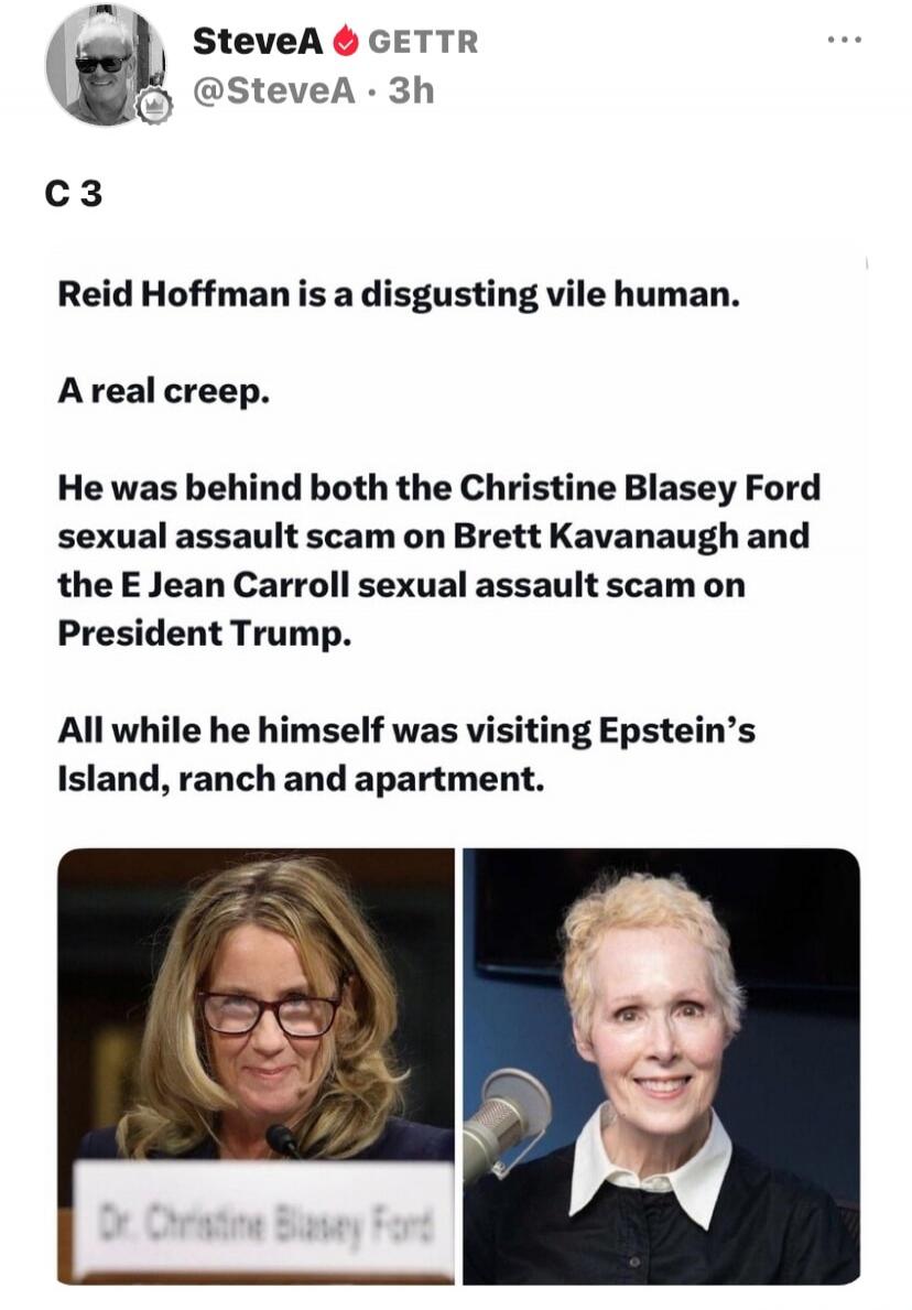 SteveA 🔥 GETTR @SteveA · 3h C 3 Reid Hoffman is a disgusting vile human. A real creep. He was behind both the Christine Blasey Ford sexual assault scam on Brett Kavanaugh and the E Jean Carroll sexual assault scam on President Trump. All while he himself was visiting Epstein's Island, ranch and apartment. Dr. Christine Blasey Ford