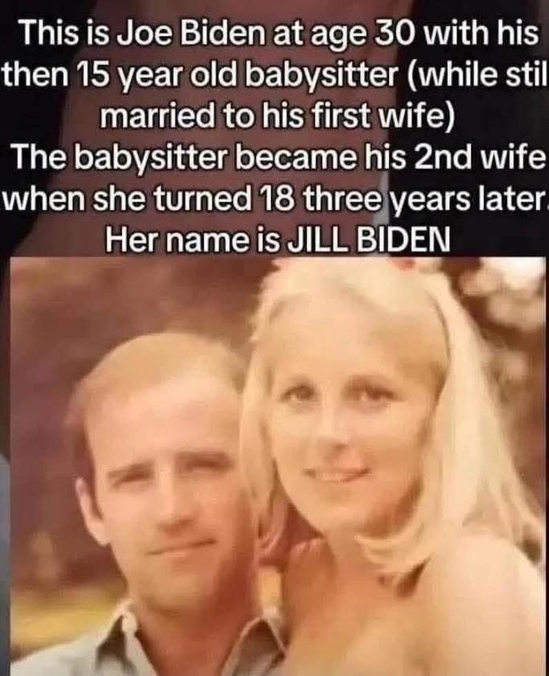 This is Joe Biden at age 30 with his then 15 year old babysitter (while still married to his first wife) The babysitter became his 2nd wife when she turned 18 three years later. Her name is JILL BIDEN