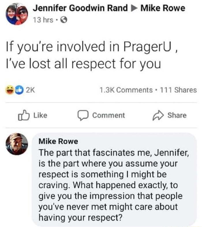 Jennifer Goodwin Rand Mike Rowe 13hrs If youre involved in PragerU Ive lost all respect for you 02 13K Comments 111 Shares Like Comment Share 16 o Mike Rowe The part that fascinates me Jennifer is the part where you assume your respect is something might be craving What happened exactly to give you the impression that people youve never met might care about having your respect