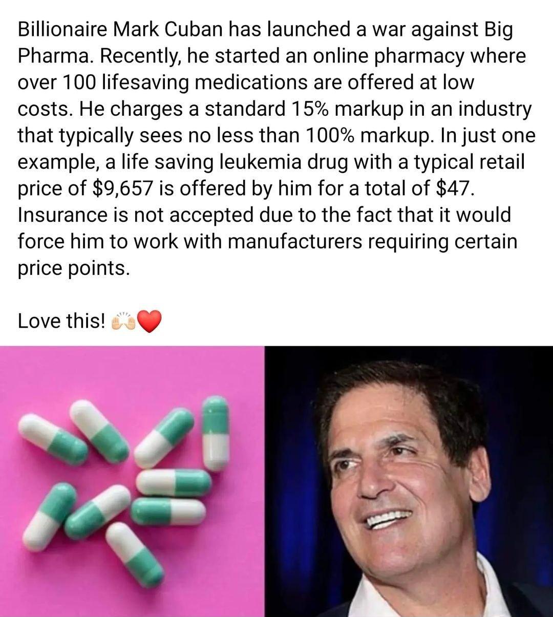 Billionaire Mark Cuban has launched a war against Big Pharma Recently he started an online pharmacy where over 100 lifesaving medications are offered at low costs He charges a standard 15 markup in an industry that typically sees no less than 100 markup In just one example a life saving leukemia drug with a typical retail price of 9657 is offered by him for a total of 47 Insurance is not accepted 