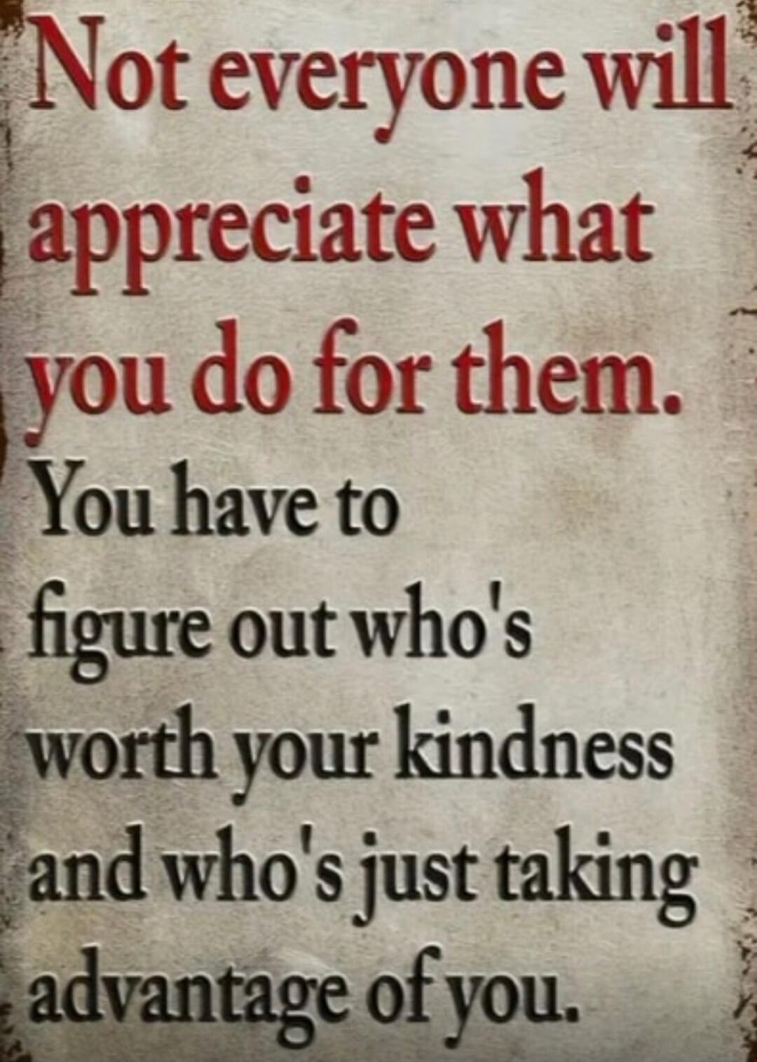 Not everyone will appreciate what you do for them. You have to figure out who's worth your kindness and who's just taking advantage of you.