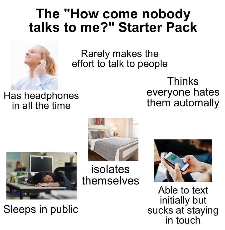 The How come nobody talks to me Starter Pack Rarely makes the effort to talk to people Thinks Has headphones everyone hates in all the time them automally Jf_ isolates themselves Able to text initially but Sleeps in public sucks at staying in touch