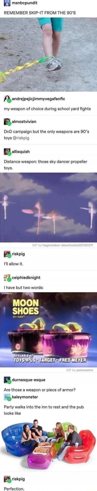 REMEMBER SKIP-IT FROM THE 90'S
my weapon of choice during school yard fights
DnD campaign but the only weapons are 90's toys @riskpig
Distance weapon: those sky dancer propeller toys.
I'll allow it.
I have but two words:
MOON SHOES BY HART
AVAILABLE AT TOYS R US - TARGET - FRED MEYER
Perfection.
Party walks into the inn to rest and the pub looks li