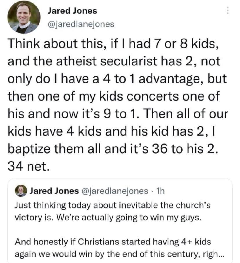 6 Jared Jones jaredlanejones Think about this if had 7 or 8 kids and the atheist secularist has 2 not only do have a 4 to 1 advantage but then one of my kids concerts one of his and now its 9 to 1 Then all of our kids have 4 kids and his kid has 2 baptize them all and its 36 to his 2 34 net Jared Jones jaredlanejones 1h Just thinking today about inevitable the churchs victory is Were actually goin