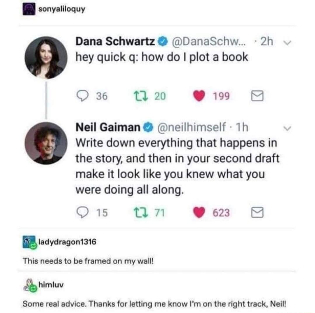 W sonvatioquy Dana Schwartz DanaSchw 2h hey quick q how do plot a book Q 36 7 20 19 5 Neil Gaiman neilhimself 1h Write down everything that happens in the story and then in your second draft make it look like you knew what you were doing all along Q15 un W R scvaragontate This needs o b framed on my wall Sy Some real advice Thanks for ltting me know Im on the right track Neil