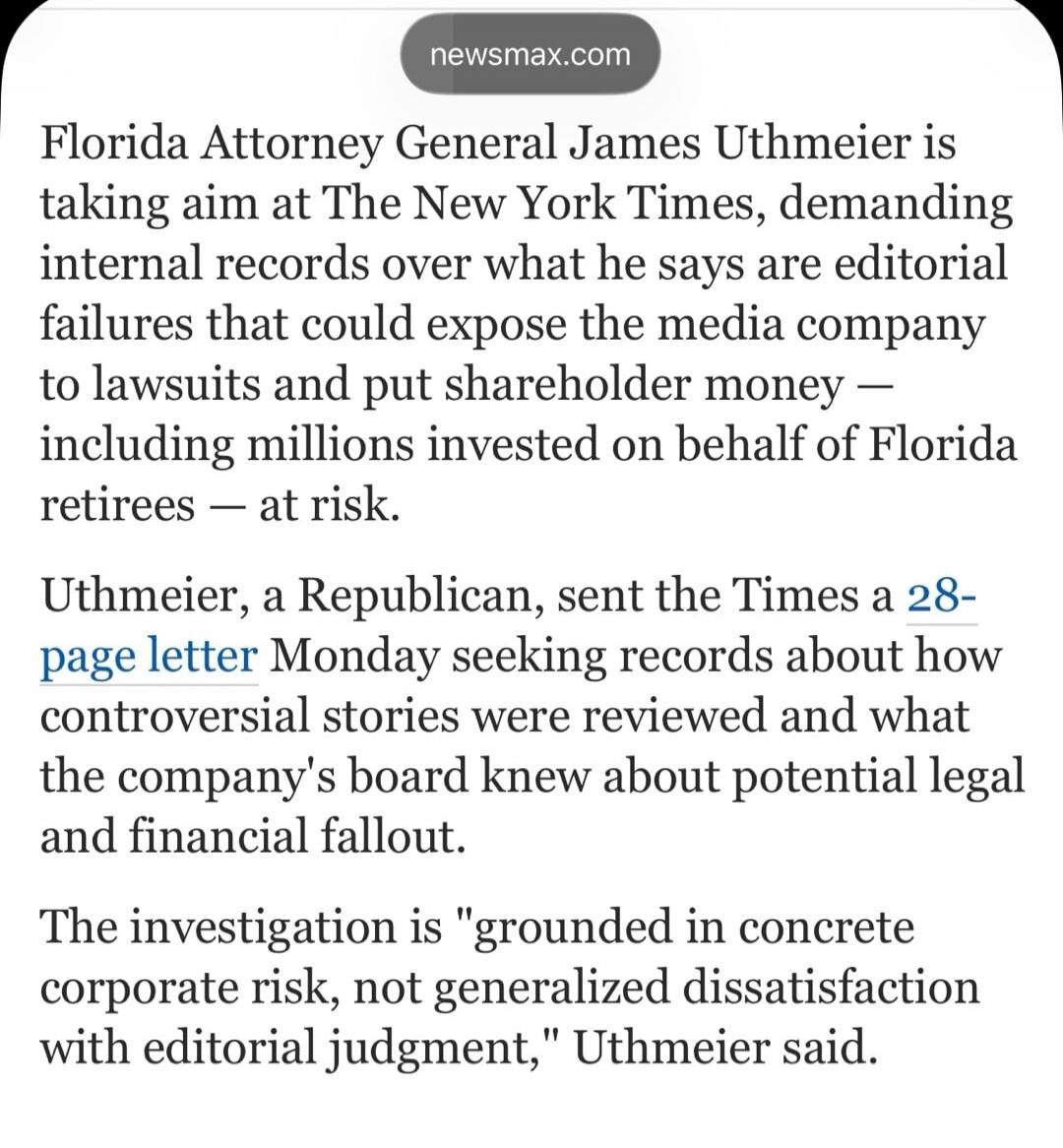 Florida Attorney General James Uthmeier is taking aim at The New York Times, demanding internal records over what he says are editorial failures that could expose the media company to lawsuits and put shareholder money — including millions invested on behalf of Florida retirees — at risk. Uthmeier, a Republican, sent the Times a 28-page letter Mond