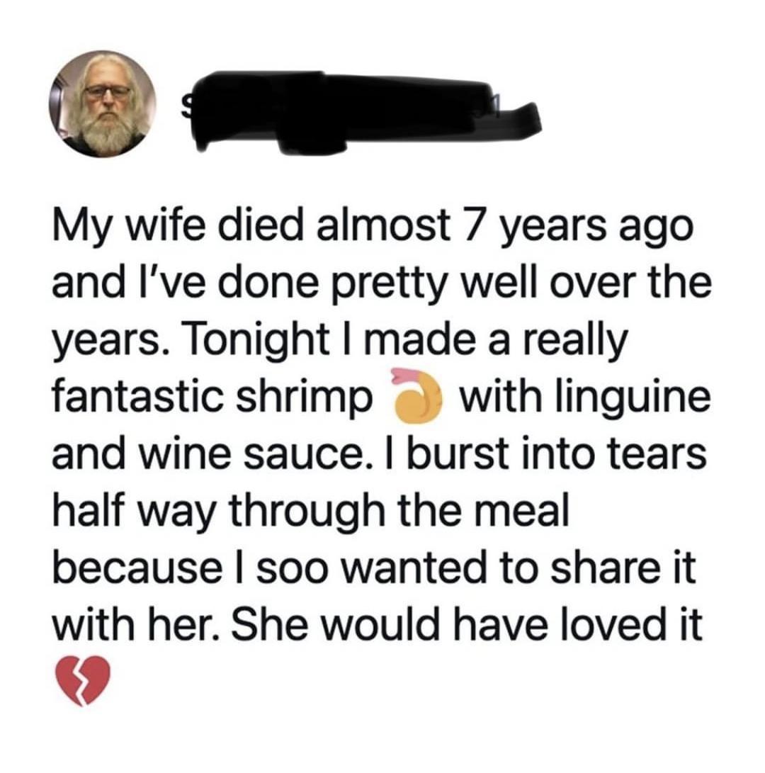 My wife died almost 7 years ago and Ive done pretty well over the years Tonight made a really fantastic shrimp a with linguine and wine sauce burst into tears half way through the meal because soo wanted to share it with her She would have loved it