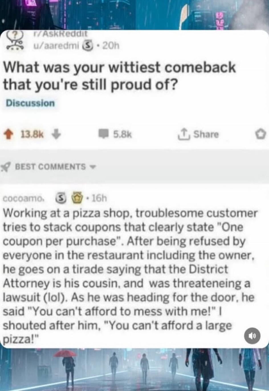 r/AskReddit u/aaredmi 20h What was your wittiest comeback that you're still proud of? Discussion 13.8k 5.8k Share BEST COMMENTS cocoamo. 16h Working at a pizza shop, troublesome customer tries to stack coupons that clearly state 