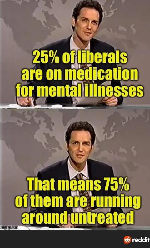 25% of liberals are on medication for mental illnesses That means 75% of them are running around untreated