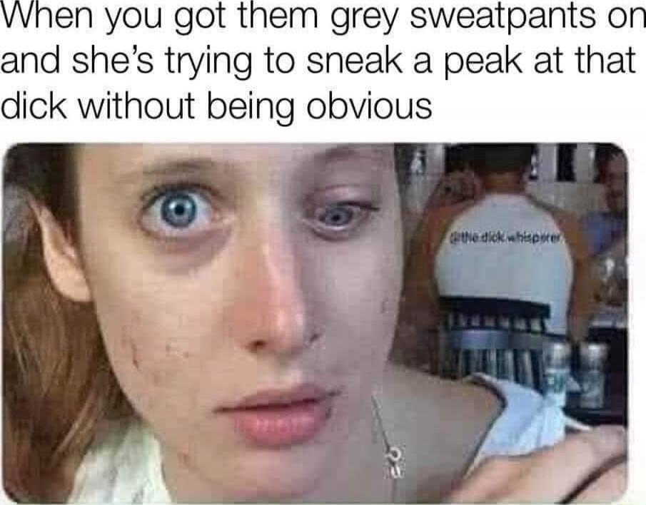 When you got them grey sweatpants on and she’s trying to sneak a peak at that dick without being obvious