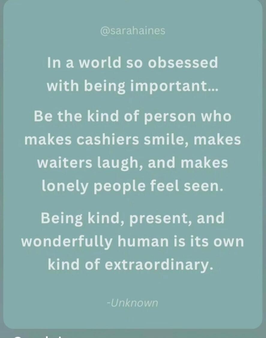 @sarahhaines In a world so obsessed with being important... Be the kind of person who makes cashiers smile, makes waiters laugh, and makes lonely people feel seen. Being kind, present, and wonderfully human is its own kind of extraordinary. -Unknown