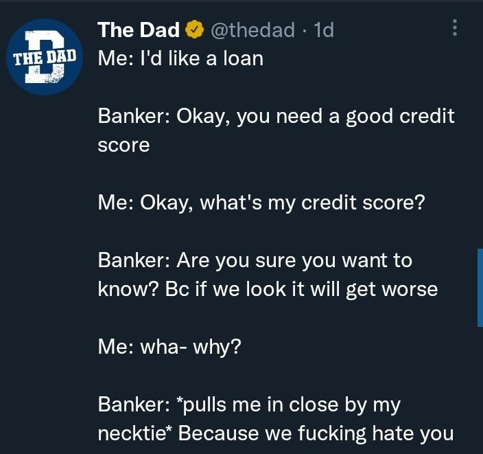The Dad thedad 1d LRGN CED Banker Okay you need a good credit score Me Okay whats my credit score ELLCI N CRIVEST ROV AVET 4 know Bc if we look it will get worse Me wha why Banker pulls me in close by my necktie Because we fucking hate you O R RCTR COR