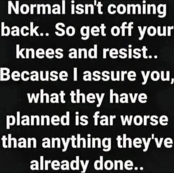 Normal isn't coming back.. So get off your knees and resist.. Because I assure you, what they have planned is far worse than anything they've already done..