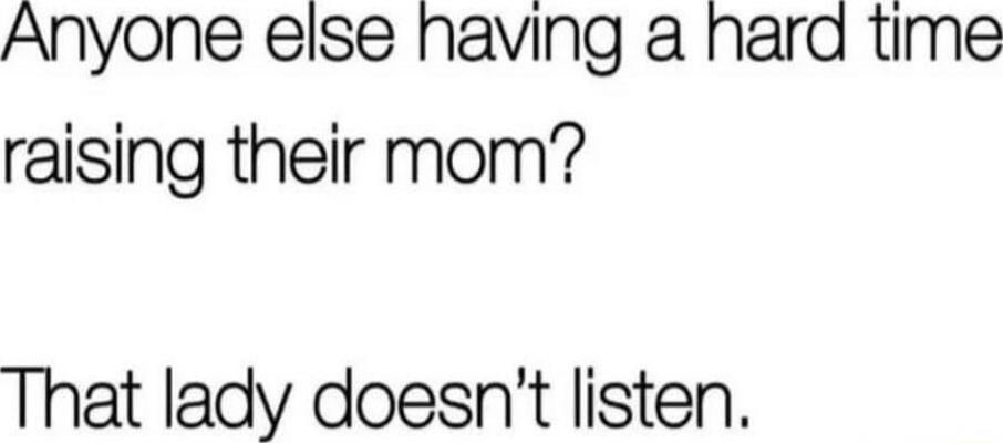 Anyone else having a hard time raising their mom? That lady doesn’t listen.
