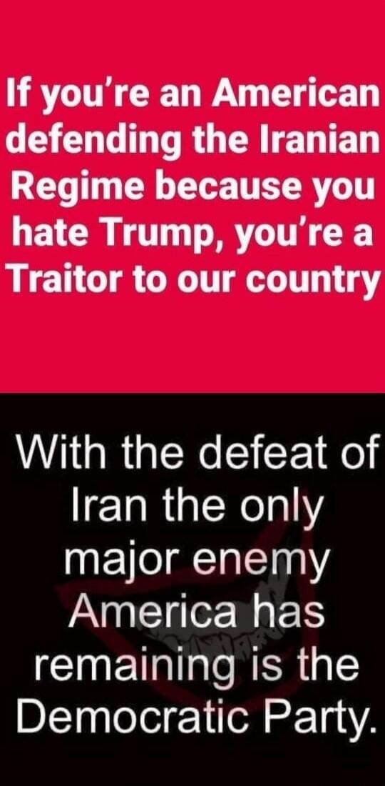 If you're an American defending the Iranian Regime because you hate Trump, you're a Traitor to our country. With the defeat of Iran the only major enemy America has remaining is the Democratic Party.