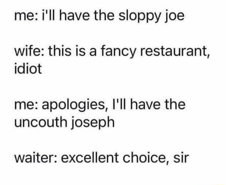 me ill have the sloppy joe wife this is a fancy restaurant idiot me apologies Ill have the uncouth joseph waiter excellent choice sir
