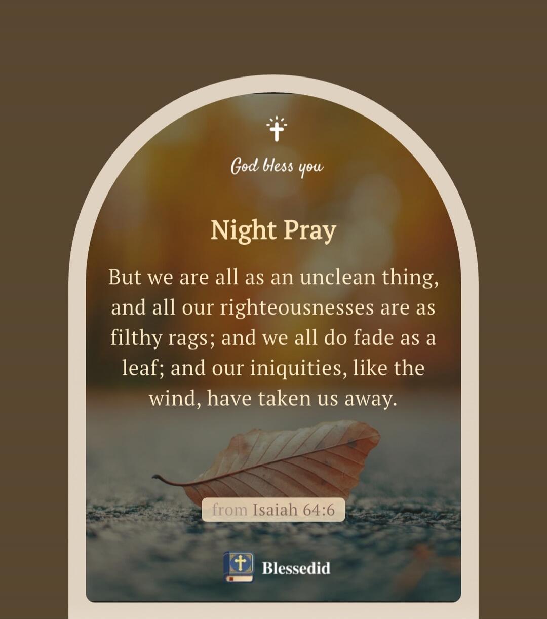 God bless you. Night Pray. But we are all as an unclean thing, and all our righteousnesses are as filthy rags; and we all do fade as a leaf; and our iniquities, like the wind, have taken us away. from Isaiah 64:6. Blessedid.